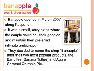 Banapple opened in March 2007
along Katipunan.
 It was a small, cozy place where
the couple could sell their goodies
and maintain their preferred
intimate ambiance.
 They decided to name the shop “Banapple”
after their two most popular products, the
Banoffee (Banana Toffee) and Apple
Caramel Crumble Pie.


 