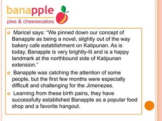 Maricel says: “We pinned down our concept of
Banapple as being a novel, slightly out of the way
bakery cafe establishment on Katipunan. As is
today, Banapple is very brightly-lit and is a happy
landmark at the northbound side of Katipunan
extension.”
 Banapple was catching the attention of some
people, but the first few months were especially
difficult and challenging for the Jimenezes.
 Learning from these birth pains, they have
successfully established Banapple as a popular food
shop and a favorite hangout.


 