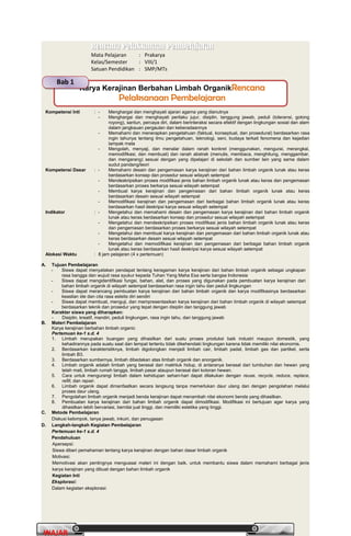 PrakaryaPrakarya 2A2A
22
WAJARWAJAR
Rencana Pelaksanaan PembelajaranRencana Pelaksanaan Pembelajaran
Mata Pelajaran : Prakarya
Kelas/Semester : VIII/1
Satuan Pendidikan : SMP/MTs
Kompetensi Inti : - Menghargai dan menghayati ajaran agama yang dianutnya
- Menghargai dan menghayati perilaku jujur, disiplin, tanggung jawab, peduli (toleransi, gotong
royong), santun, percaya diri, dalam berinteraksi secara efektif dengan lingkungan sosial dan alam
dalam jangkauan pergaulan dan keberadaannya
- Memahami dan menerapkan pengetahuan (faktual, konseptual, dan prosedural) berdasarkan rasa
ingin tahunya tentang ilmu pengetahuan, teknologi, seni, budaya terkait fenomena dan kejadian
tampak mata
- Mengolah, menyaji, dan menalar dalam ranah konkret (menggunakan, mengurai, merangkai,
memodifikasi, dan membuat) dan ranah abstrak (menulis, membaca, menghitung, menggambar,
dan mengarang) sesuai dengan yang dipelajari di sekolah dan sumber lain yang sama dalam
sudut pandang/teori
Kompetensi Dasar : - Memahami desain dan pengemasan karya kerajinan dari bahan limbah organik lunak atau keras
berdasarkan konsep dan prosedur sesuai wilayah setempat
- Mendeskripsikan proses modifikasi jenis bahan limbah organik lunak atau keras dan pengemasan
berdasarkan proses berkarya sesuai wilayah setempat
- Membuat karya kerajinan dan pengemasan dari bahan limbah organik lunak atau keras
berdasarkan desain sesuai wilayah setempat
- Memodifikasi kerajinan dan pengemasan dari berbagai bahan limbah organik lunak atau keras
berdasarkan hasil deskripsi karya sesuai wilayah setempat
Indikator : - Mengetahui dan memahami desain dan pengemasan karya kerajinan dari bahan limbah organik
lunak atau keras berdasarkan konsep dan prosedur sesuai wilayah setempat
- Mengetahui dan mendeskripsikan proses modifikasi jenis bahan limbah organik lunak atau keras
dan pengemasan berdasarkan proses berkarya sesuai wilayah setempat
- Mengetahui dan membuat karya kerajinan dan pengemasan dari bahan limbah organik lunak atau
keras berdasarkan desain sesuai wilayah setempat
- Mengetahui dan memodifikasi kerajinan dan pengemasan dari berbagai bahan limbah organik
lunak atau keras berdasarkan hasil deskripsi karya sesuai wilayah setempat
Alokasi Waktu : 8 jam pelajaran (4 x pertemuan)
A. Tujuan Pembelajaran
- Siswa dapat menyatakan pendapat tentang keragaman karya kerajinan dari bahan limbah organik sebagai ungkapan
rasa bangga dan wujud rasa syukur kepada Tuhan Yang Maha Esa serta bangsa Indonesia
- Siswa dapat mengidentifikasi fungsi, bahan, alat, dan proses yang digunakan pada pembuatan karya kerajinan dari
bahan limbah organik di wilayah setempat berdasarkan rasa ingin tahu dan peduli lingkungan
- Siswa dapat merancang pembuatan karya kerajinan dari bahan limbah organik dan karya modifikasinya berdasarkan
keaslian ide dan cita rasa estetis diri sendiri
- Siswa dapat membuat, menguji, dan mempresentasikan karya kerajinan dari bahan limbah organik di wilayah setempat
berdasarkan teknik dan prosedur yang tepat dengan disiplin dan tanggung jawab
Karakter siswa yang diharapkan:
- Disiplin, kreatif, mandiri, peduli lingkungan, rasa ingin tahu, dan tanggung jawab
B. Materi Pembelajaran
Karya kerajinan berbahan limbah organic
Pertemuan ke-1 s.d. 4
1. Limbah merupakan buangan yang dihasilkan dari suatu proses produksi baik industri maupun domestik, yang
kehadirannya pada suatu saat dan tempat tertentu tidak dikehendaki lingkungan karena tidak memiliki nilai ekonomis.
2. Berdasarkan karakteristiknya, limbah digolongkan menjadi limbah cair, limbah padat, limbah gas dan partikel, serta
limbah B3.
3. Berdasarkan sumbernya, limbah dibedakan atas limbah organik dan anorganik.
4. Limbah organik adalah limbah yang berasal dari makhluk hidup, di antaranya berasal dari tumbuhan dan hewan yang
telah mati, limbah rumah tangga, limbah pasar ataupun berasal dari kotoran hewan.
5. Cara untuk mengurangi limbah dalam kehidupan sehari-hari dapat dilakukan dengan reuse, recycle, reduce, replace,
refill, dan repair.
6. Limbah organik dapat dimanfaatkan secara langsung tanpa memerlukan daur ulang dan dengan pengolahan melalui
proses daur ulang.
7. Pengolahan limbah organik menjadi benda kerajinan dapat menambah nilai ekonomi benda yang dihasilkan.
8. Pembuatan karya kerajinan dari bahan limbah organik dapat dimodifikasi. Modifikasi ini bertujuan agar karya yang
dihasilkan lebih bervariasi, bernilai jual tinggi, dan memiliki estetika yang tinggi.
C. Metode Pembelajaran
Diskusi kelompok, tanya jawab, inkuiri, dan penugasan
D. Langkah-langkah Kegiatan Pembelajaran
Pertemuan ke-1 s.d. 4
Pendahuluan
Apersepsi:
Siswa diberi pemahaman tentang karya kerajinan dengan bahan dasar limbah organik
Motivasi:
Memotivasi akan pentingnya menguasai materi ini dengan baik, untuk membantu siswa dalam memahami berbagai jenis
karya kerajinan yang dibuat dengan bahan limbah organik
Kegiatan Inti
Eksplorasi:
Dalam kegiatan eksplorasi:
Karya Kerajinan Berbahan Limbah OrganikRencanaRencana
Pelaksanaan PembelajaranPelaksanaan Pembelajaran
Bab 1
 