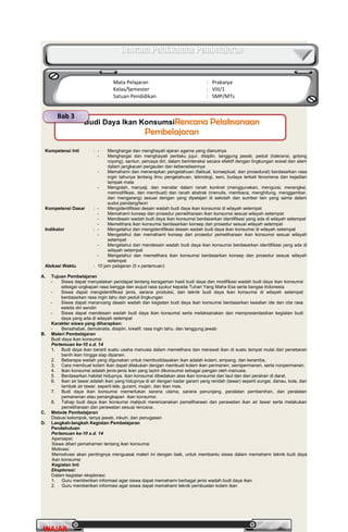 PrakaryaPrakarya 2A2A
27
WAJARWAJAR
Kompetensi Inti : - Menghargai dan menghayati ajaran agama yang dianutnya
- Menghargai dan menghayati perilaku jujur, disiplin, tanggung jawab, peduli (toleransi, gotong
royong), santun, percaya diri, dalam berinteraksi secara efektif dengan lingkungan sosial dan alam
dalam jangkauan pergaulan dan keberadaannya
- Memahami dan menerapkan pengetahuan (faktual, konseptual, dan prosedural) berdasarkan rasa
ingin tahunya tentang ilmu pengetahuan, teknologi, seni, budaya terkait fenomena dan kejadian
tampak mata
- Mengolah, menyaji, dan menalar dalam ranah konkret (menggunakan, mengurai, merangkai,
memodifikasi, dan membuat) dan ranah abstrak (menulis, membaca, menghitung, menggambar,
dan mengarang) sesuai dengan yang dipelajari di sekolah dan sumber lain yang sama dalam
sudut pandang/teori
Kompetensi Dasar : - Mengidentifikasi desain wadah budi daya ikan konsumsi di wilayah setempat
- Memahami konsep dan prosedur pemeliharaan ikan konsumsi sesuai wilayah setempat
- Mendesain wadah budi daya ikan konsumsi berdasarkan identifikasi yang ada di wilayah setempat
- Memelihara ikan konsumsi berdasarkan konsep dan prosedur sesuai wilayah setempat
Indikator : - Mengetahui dan mengidentifikasi desain wadah budi daya ikan konsumsi di wilayah setempat
- Mengetahui dan memahami konsep dan prosedur pemeliharaan ikan konsumsi sesuai wilayah
setempat
- Mengetahui dan mendesain wadah budi daya ikan konsumsi berdasarkan identifikasi yang ada di
wilayah setempat
- Mengetahui dan memelihara ikan konsumsi berdasarkan konsep dan prosedur sesuai wilayah
setempat
Alokasi Waktu : 10 jam pelajaran (5 x pertemuan)
A. Tujuan Pembelajaran
- Siswa dapat menyatakan pendapat tentang keragaman hasil budi daya dan modifikasi wadah budi daya ikan konsumsi
sebagai ungkapan rasa bangga dan wujud rasa syukur kepada Tuhan Yang Maha Esa serta bangsa Indonesia
- Siswa dapat mengidentifikasi jenis, sarana produksi, dan teknik budi daya ikan konsumsi di wilayah setempat
berdasarkan rasa ingin tahu dan peduli lingkungan
- Siswa dapat merancang desain wadah dan kegiatan budi daya ikan konsumsi berdasarkan keaslian ide dan cita rasa
estetis diri sendiri
- Siswa dapat mendesain wadah budi daya ikan konsumsi serta melaksanakan dan mempresentasikan kegiatan budi
daya yang ada di wilayah setempat
Karakter siswa yang diharapkan:
- Bersahabat, demokratis, disiplin, kreatif, rasa ingin tahu, dan tanggung jawab
B. Materi Pembelajaran
Budi daya ikan konsumsi
Pertemuan ke-10 s.d. 14
1. Budi daya ikan berarti suatu usaha manusia dalam memelihara dan merawat ikan di suatu tempat mulai dari penebaran
benih ikan hingga siap dipanen.
2. Beberapa wadah yang digunakan untuk membudidayakan ikan adalah kolam, empang, dan keramba.
3. Cara membuat kolam ikan dapat dilakukan dengan membuat kolam ikan permanen, semipermanen, serta nonpermanen.
4. Ikan konsumsi adalah jenis-jenis ikan yang lazim dikonsumsi sebagai pangan oleh manusia.
5. Berdasarkan habitat hidupnya, ikan konsumsi dibedakan atas ikan konsumsi dari laut dan dari perairan di darat.
6. Ikan air tawar adalah ikan yang hidupnya di air dengan kadar garam yang rendah (tawar) seperti sungai, danau, kola, dan
tambak air tawar, seperti lele, gurami, mujair, dan ikan mas.
7. Budi daya ikan konsumsi memerlukan sarana utama, sarana penunjang, peralatan pembenihan, dan peralatan
pemanenan atau penangkapan ikan konsumsi.
8. Tahap budi daya ikan konsumsi meliputi merencanakan pemeliharaan dan perawatan ikan air tawar serta melakukan
pemeliharaan dan perawatan sesuai rencana.
C. Metode Pembelajaran
Diskusi kelompok, tanya jawab, inkuiri, dan penugasan
D. Langkah-langkah Kegiatan Pembelajaran
Pendahuluan
Pertemuan ke-10 s.d. 14
Apersepsi:
Siswa diberi pemahaman tentang ikan konsumsi
Motivasi:
Memotivasi akan pentingnya menguasai materi ini dengan baik, untuk membantu siswa dalam memahami teknik budi daya
ikan konsumsi
Kegiatan Inti
Eksplorasi:
Dalam kegiatan eksplorasi:
1. Guru memberikan informasi agar siswa dapat memahami berbagai jenis wadah budi daya ikan
2. Guru memberikan informasi agar siswa dapat memahami teknik pembuatan kolam ikan
Rencana Pelaksanaan PembelajaranRencana Pelaksanaan Pembelajaran
Mata Pelajaran : Prakarya
Kelas/Semester : VIII/1
Satuan Pendidikan : SMP/MTs
Budi Daya Ikan KonsumsiRencana PelaksanaanRencana Pelaksanaan
PembelajaranPembelajaran
Bab 3
 