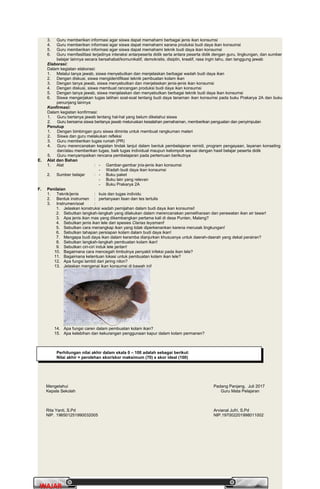 PrakaryaPrakarya 2A2A
28
WAJARWAJAR
3. Guru memberikan informasi agar siswa dapat memahami berbagai jenis ikan konsumsi
4. Guru memberikan informasi agar siswa dapat memahami sarana produksi budi daya ikan konsumsi
5. Guru memberikan informasi agar siswa dapat memahami teknik budi daya ikan konsumsi
6. Guru memfasilitasi terjadinya interaksi antarpeserta didik serta antara peserta didik dengan guru, lingkungan, dan sumber
belajar lainnya secara bersahabat/komunikatif, demokratis, disiplin, kreatif, rasa ingin tahu, dan tanggung jawab
Elaborasi:
Dalam kegiatan elaborasi:
1. Melalui tanya jawab, siswa menyebutkan dan menjelaskan berbagai wadah budi daya ikan
2. Dengan diskusi, siswa mengidentifikasi teknik pembuatan kolam ikan
3. Dengan tanya jawab, siswa menyebutkan dan menjelaskan jenis-jenis ikan konsumsi
4. Dengan diskusi, siswa membuat rancangan produksi budi daya ikan konsumsi
5. Dengan tanya jawab, siswa menjelaskan dan menyebutkan berbagai teknik budi daya ikan konsumsi
6. Siswa mengerjakan tugas latihan soal-soal tentang budi daya tanaman ikan konsumsi pada buku Prakarya 2A dan buku
penunjang lainnya
Konfirmasi:
Dalam kegiatan konfirmasi:
1. Guru bertanya jawab tentang hal-hal yang belum diketahui siswa
2. Guru bersama siswa bertanya jawab meluruskan kesalahan pemahaman, memberikan penguatan dan penyimpulan
Penutup
1. Dengan bimbingan guru siswa diminta untuk membuat rangkuman materi
2. Siswa dan guru melakukan refleksi
3. Guru memberikan tugas rumah (PR)
4. Guru merencanakan kegiatan tindak lanjut dalam bentuk pembelajaran remidi, program pengayaan, layanan konseling
dan/atau memberikan tugas, baik tugas individual maupun kelompok sesuai dengan hasil belajar peserta didik
5. Guru menyampaikan rencana pembelajaran pada pertemuan berikutnya
E. Alat dan Bahan
1. Alat : - Gambar-gambar jnis-jenis ikan konsumsi
- Wadah budi daya ikan konsumsi
2. Sumber belajar : - Buku paket
- Buku lain yang relevan
- Buku Prakarya 2A
F. Penilaian
1. Teknik/jenis : kuis dan tugas individu
2. Bentuk instrumen : pertanyaan lisan dan tes tertulis
3. Instrumen/soal :
1. Jelaskan konstruksi wadah pemijahan dalam budi daya ikan konsumsi!
2. Sebutkan langkah-langkah yang dilakukan dalam merencanakan pemeliharaan dan perawatan ikan air tawar!
3. Apa jenis ikan mas yang dikembangkan pertama kali di desa Punten, Malang?
4. Sebutkan jenis ikan lele dari spesies Clarias teysmani!
5. Sebutkan cara menangkap ikan yang tidak diperkenankan karena merusak lingkungan!
6. Sebutkan tahapan persiapan kolam dalam budi daya ikan!
7. Mengapa budi daya ikan dalam keramba dianjurkan khususnya untuk daerah-daerah yang dekat perairan?
8. Sebutkan langkah-langkah pembuatan kolam ikan!
9. Sebutkan ciri-ciri induk lele jantan!
10. Bagaimana cara mencegah timbulnya penyakit infeksi pada ikan lele?
11. Bagaimana ketentuan lokasi untuk pembuatan kolam ikan lele?
12. Apa fungsi lambit dari jaring nilon?
13. Jelaskan mengenai ikan konsumsi di bawah ini!
14. Apa fungsi caren dalam pembuatan kolam ikan?
15. Apa kelebihan dan kekurangan penggunaan kapur dalam kolam permanen?
Perhitungan nilai akhir dalam skala 0 – 100 adalah sebagai berikut:
Nilai akhir = perolehan skor/skor maksimum (70) x skor ideal (100)
Mengetahui
Kepala Sekolah
Padang Panjang, Juli 2017
Guru Mata Pelajaran
Rita Yanti, S.Pd
NIP. 196501251990032005
Arvianal Jufri, S.Pd
NIP.197002201998011002
 