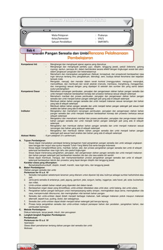 PrakaryaPrakarya 2A2A
30
WAJARWAJAR
Kompetensi Inti : - Menghargai dan menghayati ajaran agama yang dianutnya
- Menghargai dan menghayati perilaku jujur, disiplin, tanggung jawab, peduli (toleransi, gotong
royong), santun, percaya diri, dalam berinteraksi secara efektif dengan lingkungan sosial dan alam
dalam jangkauan pergaulan dan keberadaannya
- Memahami dan menerapkan pengetahuan (faktual, konseptual, dan prosedural) berdasarkan rasa
ingin tahunya tentang ilmu pengetahuan, teknologi, seni, budaya terkait fenomena dan kejadian
tampak mata
- Mengolah, menyaji, dan menalar dalam ranah konkret (menggunakan, mengurai, merangkai,
memodifikasi, dan membuat) dan ranah abstrak (menulis, membaca, menghitung, menggambar,
dan mengarang) sesuai dengan yang dipelajari di sekolah dan sumber lain yang sama dalam
sudut pandang/teori
Kompetensi Dasar : - Memahami rancangan pembuatan, penyajian dan pengemasan olahan bahan pangan serealia dan
umbi menjadi makanan berdasarkan konsep dan prosedur berkarya sesuai wilayah setempat
- Memahami manfaat dan proses pembuatan, penyajian dan pengemasan olahan bahan pangan
serealia dan umbi menjadi bahan pangan setengah jadi yang ada di wilayah setempat
- Membuat olahan bahan pangan serealia dan umbi menjadi makanan sesuai rancangan dan bahan
yang ada di wilayah setempat
- Membuat olahan bahan pangan serealia dan umbi menjadi bahan pangan setengah jadi sesuai hasil
analisis dan bahan yang ada di wilayah setempat
Indikator : - Mengetahui dan memahami rancangan pembuatan, penyajian dan pengemasan olahan bahan
pangan serealia dan umbi menjadi makanan berdasarkan konsep dan prosedur berkarya sesuai
wilayah setempat
- Mengetahui dan memahami manfaat dan proses pembuatan, penyajian dan penge-masan olahan
bahan pangan serealia dan umbi menjadi bahan pangan setengah jadi yang ada di wilayah
setempat
- Mengetahui dan membuat olahan bahan pangan serealia dan umbi menjadi makanan sesuai
rancangan dan bahan yang ada di wilayah setempat
- Mengetahui dan membuat olahan bahan pangan serealia dan umbi menjadi bahan pangan
setengah jadi sesuai hasil analisis dan bahan yang ada di wilayah setempat
Alokasi Waktu : 8 jam pelajaran (4 x pertemuan)
A. Tujuan Pembelajaran
- Siswa dapat menyatakan pendapat tentang keragaman hasil pengolahan pangan serealia dan umbi sebagai ungkapan
rasa bangga dan wujud rasa syukur kepada Tuhan Yang Maha Esa serta bangsa Indonesia
- Siswa dapat mengidentifikasi jenis, manfaat, bahan, alat, dan proses pengolahan pangan serealia dan umbi di wilayah
setempat berdasarkan rasa ingin tahu dan peduli lingkungan
- Siswa dapat merancang pengolahan, penyajian, dan pengemasan olahan pangan serealia dan umbi menjadi makanan
dan bahan pangan setengah jadi berdasarkan keaslian ide dan cita rasa estetis diri sendiri
- Siswa dapat membuat, menguji, dan mempresentasikan produk pengolahan pangan serealia dan umbi di wilayah
setempat berdasarkan teknik dan prosedur yang tepat dengan disiplin dan tanggung jawab
Karakter siswa yang diharapkan:
- Bersahabat/komunikatif, disiplin, kreatif, mandiri, rasa ingin tahu, dan tanggung jawab
B. Materi Pembelajaran
Olahan pangan serealia dan umbi
Pertemuan ke-15 s.d. 18
1. Serealia merupakan sekelompok tanaman yang ditanam untuk dipanen biji atau bulirnya sebagai sumber karbohidrat atau
pati.
2. Jenis-jenis serealia di antaranya, padi, jagung, gandum, jelai, sorgum, barley, rogge/rye, oats haver, jali, soba buckwheat,
dan millet.
3. Umbi-umbian adalah bahan nabati yang diperoleh dari dalam tanah.
4. Berdasarkan organ dasar yang dimodifikasi, umbi-umbian dibedakan atas umbi akar, umbi batang, dan umbi udara.
5. Pengolahan bahan pangan bertujuan untuk memperpanjang waktu simpan, meningkatkan daya cerna, meningkatkan cita
rasa, mempermudah dikonsumsi, dan meningkatkan nilai tambah bahan pangan.
6. Serealia dan umbi-umbian dapat diolah menjadi berbagai makanan, baik sebagai makanan pokok maupun makanan
alternatif, seperti kue, puding, dodol, dan sebagainya.
7. Serealia dan umbi-umbian dapat diolah menjadi bahan setengah jadi berupa tepung.
8. Proses kerja pengolahan serealia dan umbi-umbian meliputi persiapan bahan dan peralatan, pengolahan bahan, dan
pembuatan kemasan.
C. Metode Pembelajaran
Diskusi kelompok, tanya jawab, inkuiri, dan penugasan
D. Langkah-langkah Kegiatan Pembelajaran
Pendahuluan
Pertemuan ke-15 s.d. 18
Apersepsi:
Siswa diberi pemahaman tentang olahan pangan dari serealia dan umbi
Motivasi:
Olahan Pangan Serealia dan UmbiRencana PelaksanaanRencana Pelaksanaan
PembelajaranPembelajaran
Bab 4
Rencana Pelaksanaan PembelajaranRencana Pelaksanaan Pembelajaran
Mata Pelajaran : Prakarya
Kelas/Semester : VIII/1
Satuan Pendidikan : SMP/MTs
 