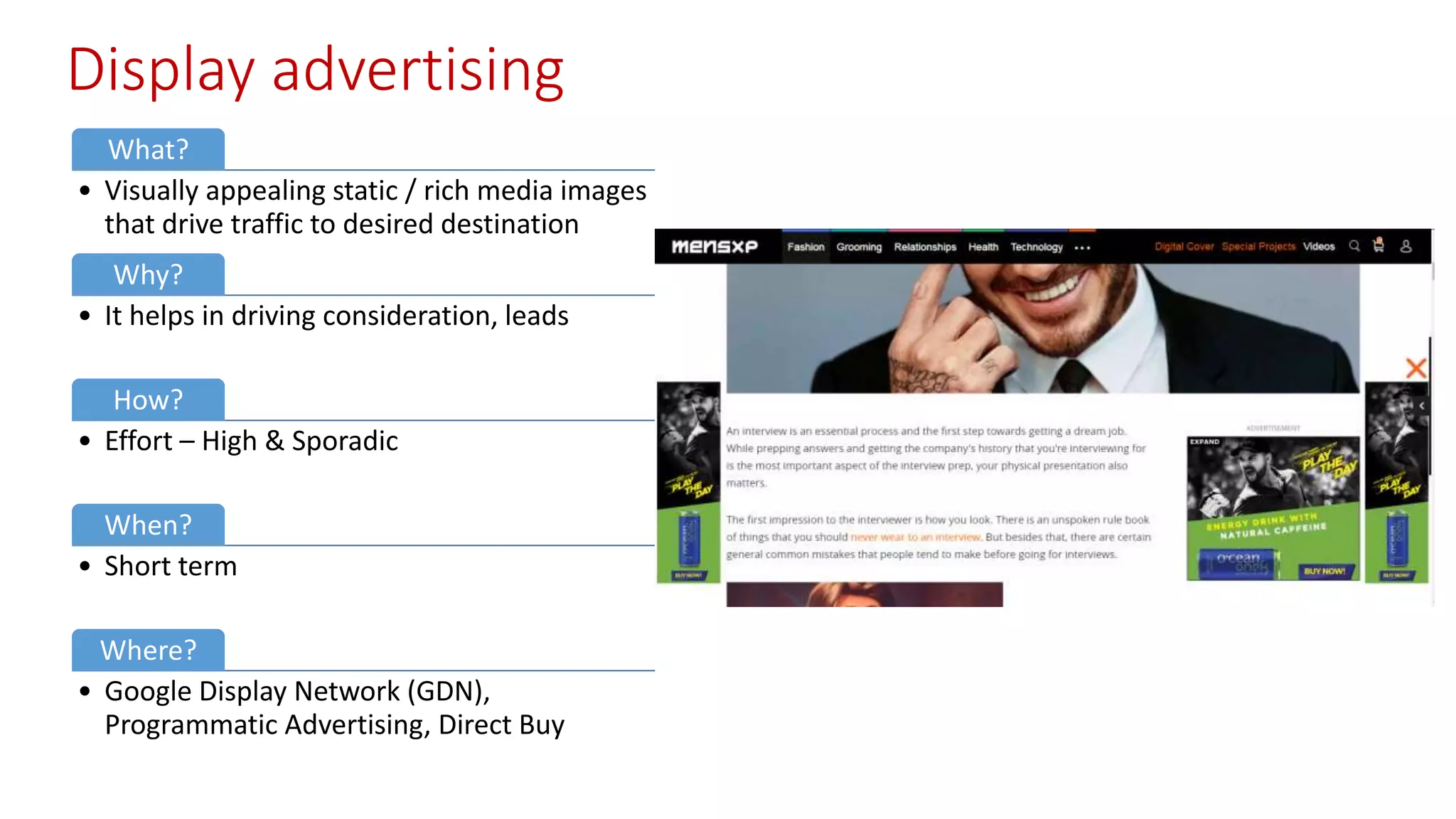 Display advertising
What?
• Visually appealing static / rich media images
that drive traffic to desired destination
Why?
• It helps in driving consideration, leads
How?
• Effort – High & Sporadic
When?
• Short term
Where?
• Google Display Network (GDN),
Programmatic Advertising, Direct Buy
 
