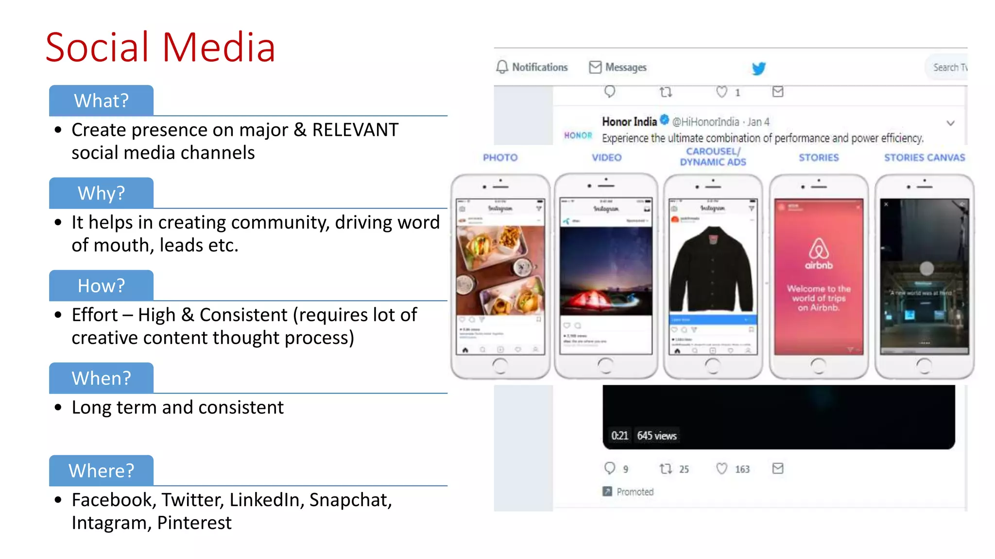 Social Media
What?
• Create presence on major & RELEVANT
social media channels
Why?
• It helps in creating community, driving word
of mouth, leads etc.
How?
• Effort – High & Consistent (requires lot of
creative content thought process)
When?
• Long term and consistent
Where?
• Facebook, Twitter, LinkedIn, Snapchat,
Intagram, Pinterest
 