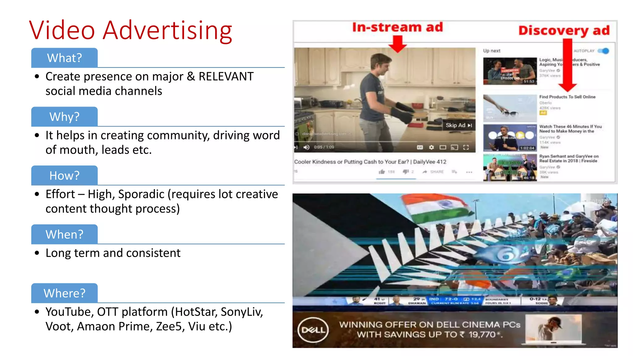 Video Advertising
What?
• Create presence on major & RELEVANT
social media channels
Why?
• It helps in creating community, driving word
of mouth, leads etc.
How?
• Effort – High, Sporadic (requires lot creative
content thought process)
When?
• Long term and consistent
Where?
• YouTube, OTT platform (HotStar, SonyLiv,
Voot, Amaon Prime, Zee5, Viu etc.)
 