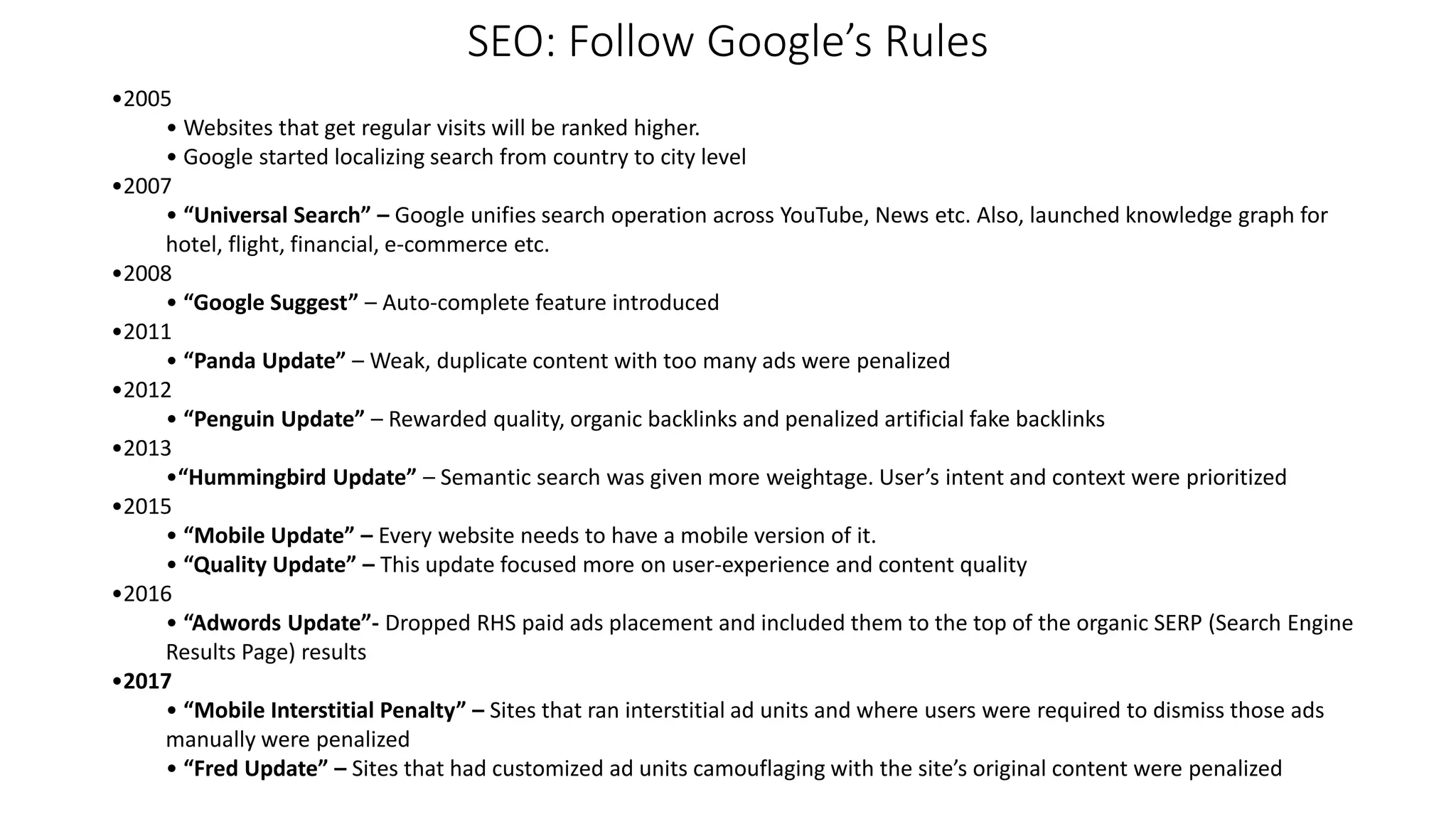 SEO: Follow Google’s Rules
•2005
• Websites that get regular visits will be ranked higher.
• Google started localizing search from country to city level
•2007
• “Universal Search” – Google unifies search operation across YouTube, News etc. Also, launched knowledge graph for
hotel, flight, financial, e-commerce etc.
•2008
• “Google Suggest” – Auto-complete feature introduced
•2011
• “Panda Update” – Weak, duplicate content with too many ads were penalized
•2012
• “Penguin Update” – Rewarded quality, organic backlinks and penalized artificial fake backlinks
•2013
•“Hummingbird Update” – Semantic search was given more weightage. User’s intent and context were prioritized
•2015
• “Mobile Update” – Every website needs to have a mobile version of it.
• “Quality Update” – This update focused more on user-experience and content quality
•2016
• “Adwords Update”- Dropped RHS paid ads placement and included them to the top of the organic SERP (Search Engine
Results Page) results
•2017
• “Mobile Interstitial Penalty” – Sites that ran interstitial ad units and where users were required to dismiss those ads
manually were penalized
• “Fred Update” – Sites that had customized ad units camouflaging with the site’s original content were penalized
 