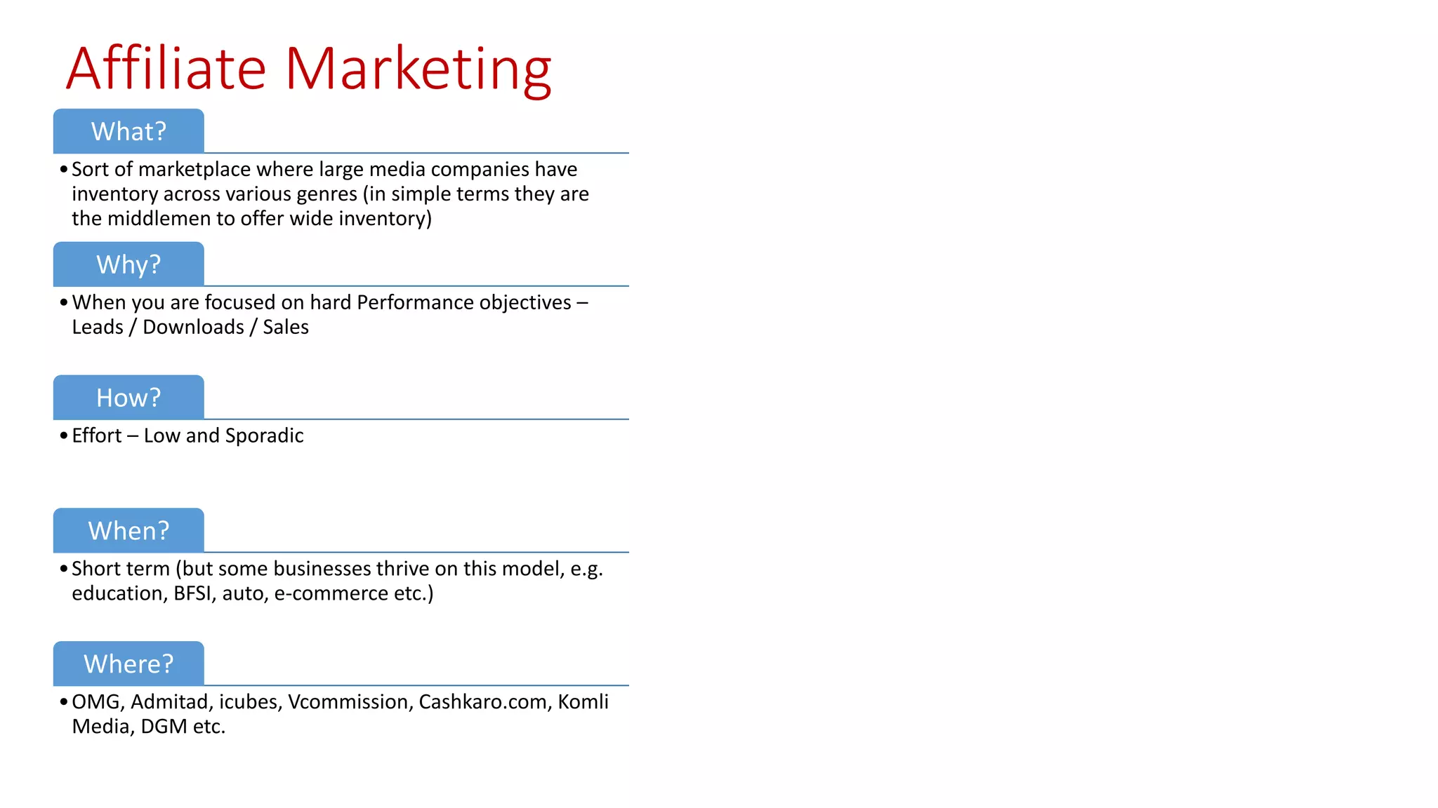 Affiliate Marketing
What?
•Sort of marketplace where large media companies have
inventory across various genres (in simple terms they are
the middlemen to offer wide inventory)
Why?
•When you are focused on hard Performance objectives –
Leads / Downloads / Sales
How?
•Effort – Low and Sporadic
When?
•Short term (but some businesses thrive on this model, e.g.
education, BFSI, auto, e-commerce etc.)
Where?
•OMG, Admitad, icubes, Vcommission, Cashkaro.com, Komli
Media, DGM etc.
 