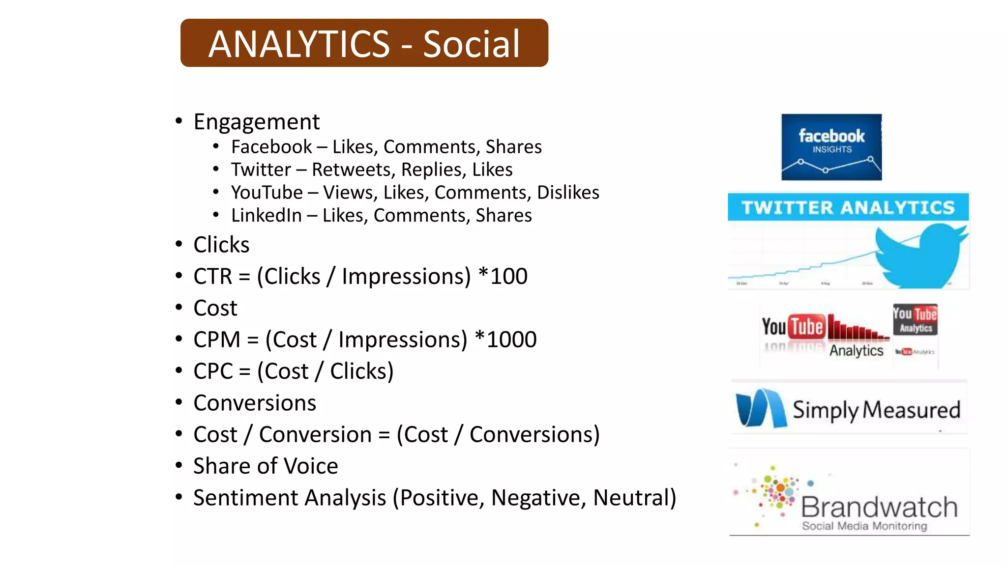 ANALYTICS - Social
• Engagement
• Facebook – Likes, Comments, Shares
• Twitter – Retweets, Replies, Likes
• YouTube – Views, Likes, Comments, Dislikes
• LinkedIn – Likes, Comments, Shares
• Clicks
• CTR = (Clicks / Impressions) *100
• Cost
• CPM = (Cost / Impressions) *1000
• CPC = (Cost / Clicks)
• Conversions
• Cost / Conversion = (Cost / Conversions)
• Share of Voice
• Sentiment Analysis (Positive, Negative, Neutral)
 