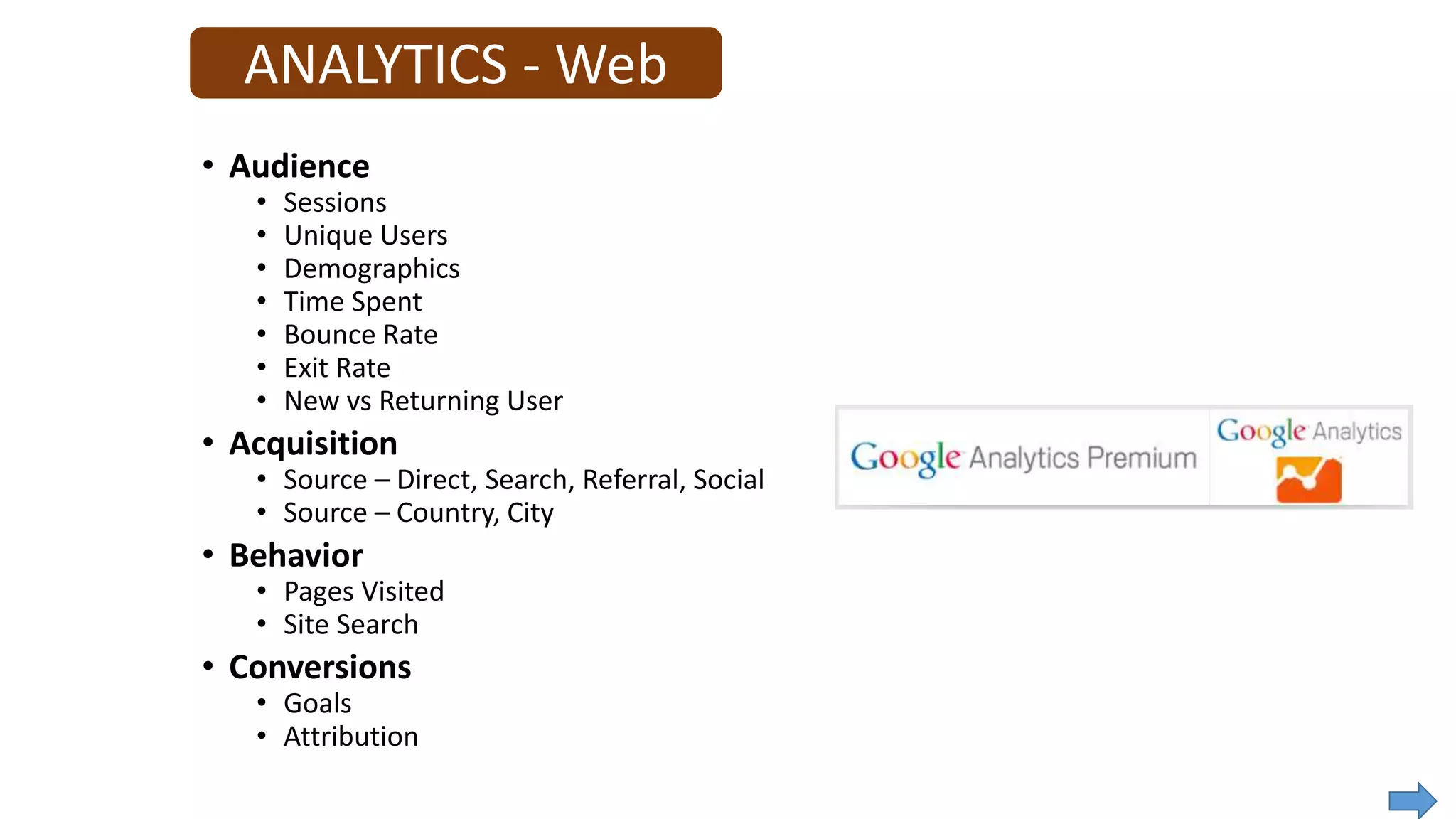 ANALYTICS - Web
• Audience
• Sessions
• Unique Users
• Demographics
• Time Spent
• Bounce Rate
• Exit Rate
• New vs Returning User
• Acquisition
• Source – Direct, Search, Referral, Social
• Source – Country, City
• Behavior
• Pages Visited
• Site Search
• Conversions
• Goals
• Attribution
 