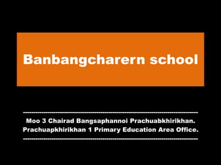 Banbangcharern school
--------------------------------------------------------------------------------------
Moo 3 Chairad Bangsaphannoi Prachuabkhirikhan.
Prachuapkhirikhan 1 Primary Education Area Office.
--------------------------------------------------------------------------------------
 