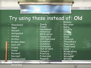 Try using these instead of:  Old Abandoned Aged Ancient Antiquated Antique Archaic Broken-down Cast-off Crusty Dates Decayed Decrepit Deteriorated Dilapidated Discarded  Dowdy Faded Hackneyed Historical Moth-eaten Neglected Old-fashioned Outdated Outdates Outmoded Out-of-date Outworn Primitive Primordial Raggedy Rickety Run-down  Rusty Scruffy Shabby Shoddy Stale Tattered Threadbare Time-warn Traditional Used Worm-eaten Worn Worn-out Wrinkly  