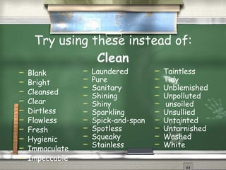 Try using these instead of:  Clean Blank Bright Cleansed Clear Dirtless Flawless Fresh Hygienic  Immaculate Impeccable  Laundered  Pure Sanitary Shining Shiny Sparkling  Spick-and-span Spotless Squeaky Stainless Taintless Tidy Unblemished Unpolluted unsoiled Unsullied Untainted Untarnished Washed White  