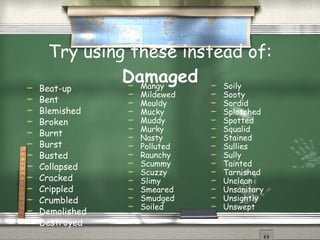 Try using these instead of:  Damaged Beat-up Bent Blemished Broken Burnt Burst Busted Collapsed Cracked Crippled Crumbled Demolished Destroyed  Mangy Mildewed Mouldy Mucky Muddy Murky Nasty Polluted Raunchy Scummy Scuzzy Slimy Smeared Smudged Soiled  Soily Sooty Sordid Splotched Spotted Squalid Stained Sullies Sully Tainted Tarnished Unclean Unsanitary Unsightly Unswept  
