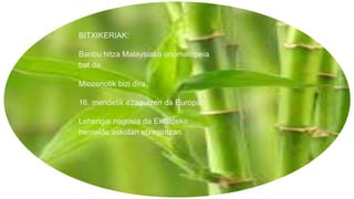 BITXIKERIAK:
Banbu hitza Malaysiako onomatopeia
bat da.
Miozenotik bizi dira.
16. mendetik ezagutzen da Europan.
Lehengai nagusia da Ekialdeko
herrialde askotan etxegintzan.
 
