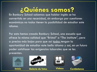 En Banbury School sabemos que hablar inglés se ha
convertido en una necesidad, sin embargo por cuestiones
económicas no todos tienen la posibilidad de estudiar este
idioma.

Por esto hemos creado Banbury School, una escuela que
ofrece la misma calidad que “Bristol” o “The institute”, pero
a precios más bajos para que así todos tengan la
oportunidad de estudiar este bello idioma y así, en un futuro
poder satisfacer las exigencias laborales que se les
presenten.
 