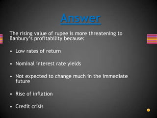 Answer
The rising value of rupee is more threatening to
Banbury’s profitability because:
• Low rates of return
• Nominal interest rate yields
• Not expected to change much in the immediate
future
• Rise of inflation
• Credit crisis
 