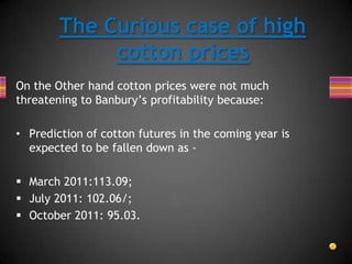On the Other hand cotton prices were not much
threatening to Banbury’s profitability because:
• Prediction of cotton futures in the coming year is
expected to be fallen down as -
 March 2011:113.09;
 July 2011: 102.06/;
 October 2011: 95.03.
The Curious case of high
cotton prices
 