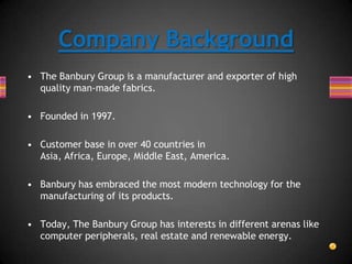 • The Banbury Group is a manufacturer and exporter of high
quality man-made fabrics.
• Founded in 1997.
• Customer base in over 40 countries in
Asia, Africa, Europe, Middle East, America.
• Banbury has embraced the most modern technology for the
manufacturing of its products.
• Today, The Banbury Group has interests in different arenas like
computer peripherals, real estate and renewable energy.
Company Background
 