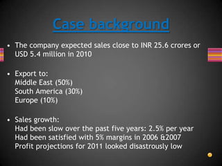 • The company expected sales close to INR 25.6 crores or
USD 5.4 million in 2010
• Export to:
Middle East (50%)
South America (30%)
Europe (10%)
• Sales growth:
Had been slow over the past five years: 2.5% per year
Had been satisfied with 5% margins in 2006 &2007
Profit projections for 2011 looked disastrously low
Case background
 