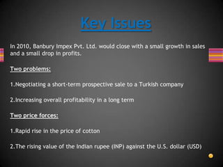 In 2010, Banbury Impex Pvt. Ltd. would close with a small growth in sales
and a small drop in profits.
Two problems:
1.Negotiating a short-term prospective sale to a Turkish company
2.Increasing overall profitability in a long term
Two price forces:
1.Rapid rise in the price of cotton
2.The rising value of the Indian rupee (INP) against the U.S. dollar (USD)
Key Issues
 