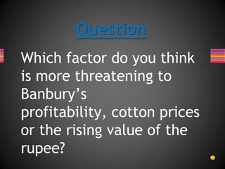 Which factor do you think
is more threatening to
Banbury’s
profitability, cotton prices
or the rising value of the
rupee?
Question
 