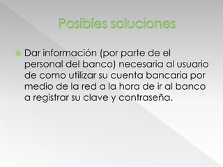 Posibles solucionesDar información (por parte de el personal del banco) necesaria al usuario de como utilizar su cuenta bancaria por medio de la red a la hora de ir al banco a registrar su clave y contraseña.