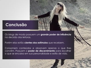 Conclusão

Os blogs de moda possuem um grande poder de influência
na decisão das leitoras.

Porém elas estão cientes dos estímulos que recebem.

Consomem conteúdos e absorvem apenas o que lhes
convêm. Possuem o poder de discernimento para escolher
o que se encaixa em sua personalidade e estilo de vida.
 