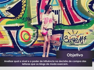 Objetivo
Analisar qual o nível e o poder de influência na decisão de compra das
                leitoras que os blogs de moda exercem.
 