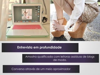 Entrevista em profundidade

         Amostra qualificada com leitoras assíduas de blogs
                            de moda.


Conversa através de um meio aproximador
 