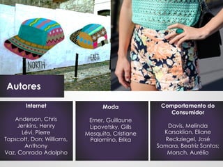 Autores
        Internet                 Moda             Comportamento do
                                                    Consumidor
   Anderson, Chris          Erner, Guillaune
     Jenkins, Henry         Lipovetsky, Gills       Davis, Melinda
       Lévi, Pierre        Mesquita, Cristiane     Karsaklian, Eliane
Tapscott, Don; Williams,    Palomino, Erika        Reckziegel, José
        Anthony                                  Samara, Beatriz Santos;
Vaz, Conrado Adolpho                                Morsch, Aurélio
 