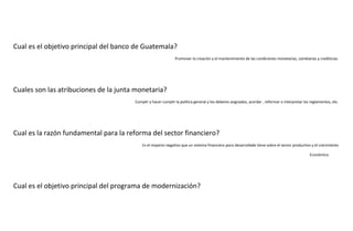 Cual es el objetivo principal del banco de Guatemala?
Promover la creación y el mantenimiento de las condiciones monetarias, cambiarias y crediticias.

Cuales son las atribuciones de la junta monetaria?
Cumplir y hacer cumplir la política general y los deberes asignados, acordar , reformar o interpretar los reglamentos, etc.

Cual es la razón fundamental para la reforma del sector financiero?
Es el impacto negativo que un sistema financiero poco desarrollado tiene sobre el sector productivo y el crecimiento
Económico.

Cual es el objetivo principal del programa de modernización?

 
