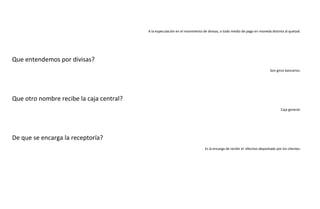 A la especulación en el movimiento de divisas, o todo medio de pago en moneda distinta al quetzal.

Que entendemos por divisas?
Son giros bancarios.

Que otro nombre recibe la caja central?
Caja general.

De que se encarga la receptoría?
Es la encarga de recibir el efectivo depositado por los clientes.

 