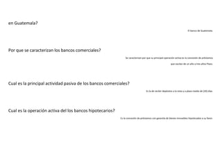 en Guatemala?
El banco de Guatemala.

Por que se caracterizan los bancos comerciales?
Se caracterizan por que su principal operación activa es la concesión de préstamos
que oscilan de un año a tres años Plazo.

Cual es la principal actividad pasiva de los bancos comerciales?
Es la de recibir depósitos a la vista y a plazo medio de (30) días.

Cual es la operación activa del los bancos hipotecarios?
Es la concesión de préstamos con garantía de bienes inmuebles hipotecados a su favor.

 