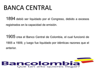 1894 debió ser liquidado por el Congreso, debido a excesos
registrados en la capacidad de emisión.
1905 crea el Banco Central de Colombia, el cual funcionó de
1905 a 1909, y luego fue liquidado por idénticas razones que el
anterior.
BANCA CENTRAL
 