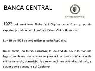 1923, el presidente Pedro Nel Ospina contrató un grupo de
expertos presidido por el profesor Edwin Walter Kemmerer.
Ley 25 de 1923 se creó el Banco de la República.
Se le confió, en forma exclusiva, la facultad de emitir la moneda
legal colombiana, se le autorizó para actuar como prestamista de
última instancia, administrar las reservas internacionales del país, y
actuar como banquero del Gobierno.
BANCA CENTRAL
 