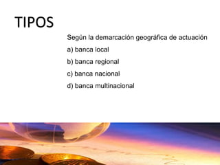 Según la demarcación geográfica de actuación
a) banca local
b) banca regional
c) banca nacional
d) banca multinacional
TIPOS
 