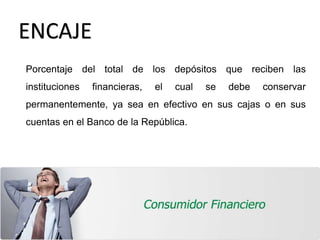 ENCAJE
Porcentaje del total de los depósitos que reciben las
instituciones financieras, el cual se debe conservar
permanentemente, ya sea en efectivo en sus cajas o en sus
cuentas en el Banco de la República.
 