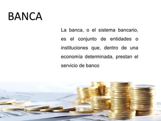 BANCA
La banca, o el sistema bancario,
es el conjunto de entidades o
instituciones que, dentro de una
economía determinada, prestan el
servicio de banco
 