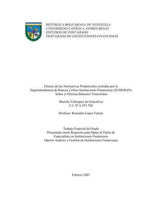 REPÚBLICA BOLIVARIANA DE VENEZUELA
UNIVERSIDAD CATÓLICA ANDRES BELLO
ESTUDIOS DE POST GRADO
POST GRADO DE INSTITUCIONES FINANCIERAS
Efectos de las Normativas Prudenciales emitidas por la
Superintendencia de Bancos y Otras Instituciones Financieras (SUDEBAN)
Sobre el Sistema Bancario Venezolano
Mariela Velásquez de Goncálves
C.I. Nº 6.553.768
Profesor: Reinaldo López Falcón
Trabajo Especial de Grado
Presentado como Requisito pata Optar al Título de
Especialista en Instituciones Financieras
Opción Análisis y Gestión de Instituciones Financieras
Febrero 2007
 