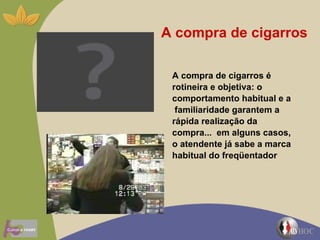 A compra de cigarros A compra de cigarros é rotineira e objetiva: o comportamento habitual e a  familiaridade garantem a rápida realização da compra...  em alguns casos, o atendente já sabe a marca habitual do freqüentador  