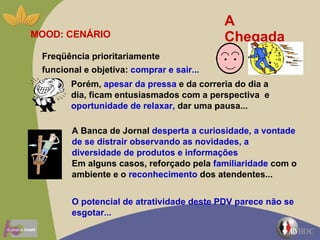A Chegada MOOD: CENÁRIO Porém,  apesar da pressa  e da correria do dia a dia, ficam entusiasmados com a perspectiva  e  oportunidade de relaxar,  dar uma pausa... A Banca de Jornal  desperta a curiosidade, a vontade de se distrair observando as novidades, a diversidade de produtos e informações   Em alguns casos, reforçado pela  familiaridade  com o ambiente e o  reconhecimento  dos atendentes...  O potencial de atratividade deste PDV parece não se esgotar... Freqüência prioritariamente  funcional e objetiva:  comprar e sair... 