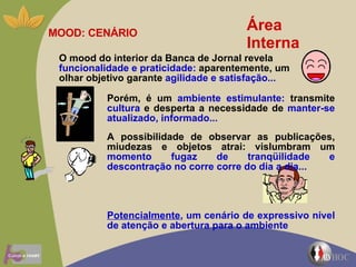 Área Interna MOOD: CENÁRIO O mood do interior da Banca de Jornal revela  funcionalidade e praticidade:  aparentemente, um olhar objetivo garante  agilidade e satisfação... Porém, é um  ambiente estimulante:  transmite  cultura  e desperta a necessidade de  manter-se atualizado, informado...   A possibilidade de observar as publicações, miudezas e objetos atrai: vislumbram um  momento fugaz de tranqüilidade e descontração no corre corre do dia a dia...  Potencialmente , um cenário de expressivo nível de atenção e abertura para o ambiente 