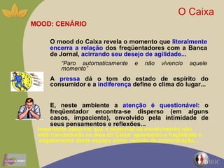 O Caixa  MOOD: CENÁRIO O mood do Caixa revela o momento que  literalmente encerra a relação  dos freqüentadores com a Banca de Jornal,  acirrando seu desejo de   agilidade...   “ Paro automaticamente e não vivencio aquele momento” A  pressa  dá o tom do estado de espírito do consumidor e a  indiferença  define o clima do lugar... E, neste ambiente a  atenção é questionável:  o freqüentador encontra-se disperso (em alguns casos, impaciente), envolvido pela intimidade de seus pensamentos e reflexões... Importante observar que o potencial de envolvimento não está concentrado na área do Caixa: apontando a fragilidade e  esgotamento deste espaço como veiculo de comunicação... 
