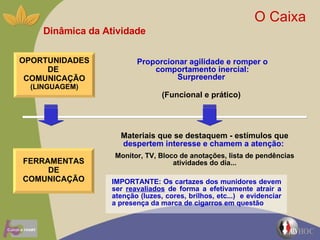 Dinâmica da Atividade O Caixa  Proporcionar agilidade e romper o comportamento inercial: Surpreender  (Funcional e prático)  Materiais que se destaquem - estímulos que  despertem interesse e chamem a atenção:   Monitor, TV, Bloco de anotações, lista de pendências atividades do dia... OPORTUNIDADES DE  COMUNICAÇÃO  (LINGUAGEM) FERRAMENTASDE COMUNICAÇÃO IMPORTANTE: Os cartazes dos munidores devem ser  reavaliados  de forma a efetivamente atrair a atenção (luzes, cores, brilhos, etc...)  e evidenciar a presença da marca de cigarros em questão 
