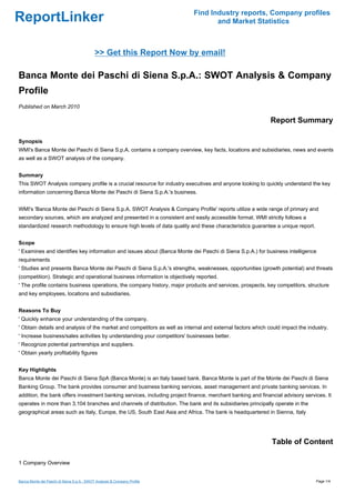 Find Industry reports, Company profiles
ReportLinker                                                                      and Market Statistics



                                            >> Get this Report Now by email!

Banca Monte dei Paschi di Siena S.p.A.: SWOT Analysis & Company
Profile
Published on March 2010

                                                                                                            Report Summary

Synopsis
WMI's Banca Monte dei Paschi di Siena S.p.A. contains a company overview, key facts, locations and subsidiaries, news and events
as well as a SWOT analysis of the company.


Summary
This SWOT Analysis company profile is a crucial resource for industry executives and anyone looking to quickly understand the key
information concerning Banca Monte dei Paschi di Siena S.p.A.'s business.


WMI's 'Banca Monte dei Paschi di Siena S.p.A. SWOT Analysis & Company Profile' reports utilize a wide range of primary and
secondary sources, which are analyzed and presented in a consistent and easily accessible format. WMI strictly follows a
standardized research methodology to ensure high levels of data quality and these characteristics guarantee a unique report.


Scope
' Examines and identifies key information and issues about (Banca Monte dei Paschi di Siena S.p.A.) for business intelligence
requirements
' Studies and presents Banca Monte dei Paschi di Siena S.p.A.'s strengths, weaknesses, opportunities (growth potential) and threats
(competition). Strategic and operational business information is objectively reported.
' The profile contains business operations, the company history, major products and services, prospects, key competitors, structure
and key employees, locations and subsidiaries.


Reasons To Buy
' Quickly enhance your understanding of the company.
' Obtain details and analysis of the market and competitors as well as internal and external factors which could impact the industry.
' Increase business/sales activities by understanding your competitors' businesses better.
' Recognize potential partnerships and suppliers.
' Obtain yearly profitability figures


Key Highlights
Banca Monte dei Paschi di Siena SpA (Banca Monte) is an Italy based bank. Banca Monte is part of the Monte dei Paschi di Siena
Banking Group. The bank provides consumer and business banking services, asset management and private banking services. In
addition, the bank offers investment banking services, including project finance, merchant banking and financial advisory services. It
operates in more than 3,104 branches and channels of distribution. The bank and its subsidiaries principally operate in the
geographical areas such as Italy, Europe, the US, South East Asia and Africa. The bank is headquartered in Sienna, Italy




                                                                                                            Table of Content

1 Company Overview


Banca Monte dei Paschi di Siena S.p.A.: SWOT Analysis & Company Profile                                                        Page 1/4
 