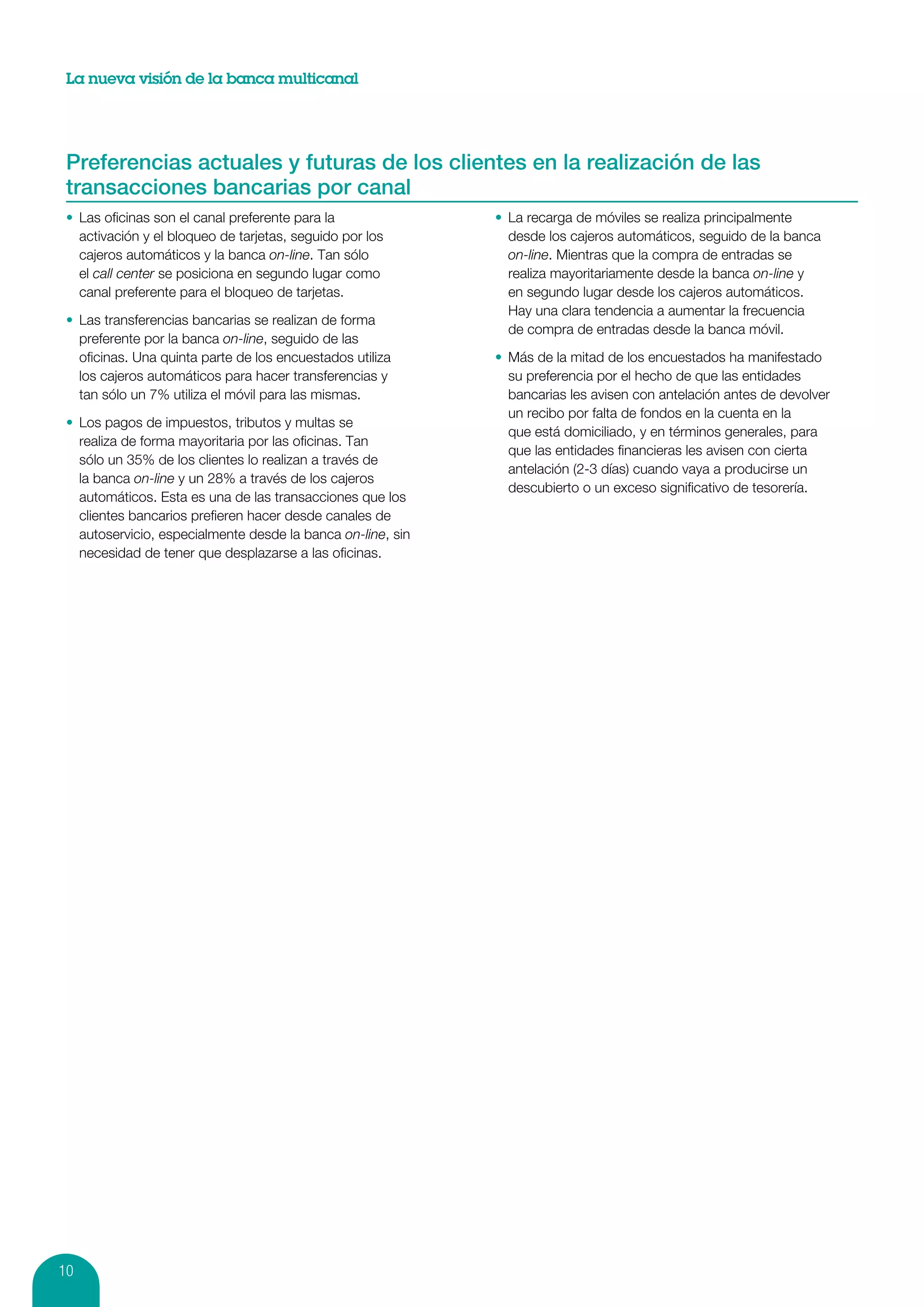 La nueva visión de la banca multicanal




 Preferencias actuales y futuras de los clientes en la realización de las
 transacciones bancarias por canal
 •	 Las oficinas son el canal preferente para la              •	 La recarga de móviles se realiza principalmente
    activación y el bloqueo de tarjetas, seguido por los         desde los cajeros automáticos, seguido de la banca
    cajeros automáticos y la banca on-line. Tan sólo             on-line. Mientras que la compra de entradas se
    el call center se posiciona en segundo lugar como            realiza mayoritariamente desde la banca on-line y
    canal preferente para el bloqueo de tarjetas.                en segundo lugar desde los cajeros automáticos.
                                                                 Hay una clara tendencia a aumentar la frecuencia
 •	 Las transferencias bancarias se realizan de forma
                                                                 de compra de entradas desde la banca móvil.
    preferente por la banca on-line, seguido de las
    oficinas. Una quinta parte de los encuestados utiliza     •	 Más de la mitad de los encuestados ha manifestado
    los cajeros automáticos para hacer transferencias y          su preferencia por el hecho de que las entidades
    tan sólo un 7% utiliza el móvil para las mismas.             bancarias les avisen con antelación antes de devolver
                                                                 un recibo por falta de fondos en la cuenta en la
 •	 Los pagos de impuestos, tributos y multas se
                                                                 que está domiciliado, y en términos generales, para
    realiza de forma mayoritaria por las oficinas. Tan
                                                                 que las entidades financieras les avisen con cierta
    sólo un 35% de los clientes lo realizan a través de
                                                                 antelación (2-3 días) cuando vaya a producirse un
    la banca on-line y un 28% a través de los cajeros
                                                                 descubierto o un exceso significativo de tesorería.
    automáticos. Esta es una de las transacciones que los
    clientes bancarios prefieren hacer desde canales de
    autoservicio, especialmente desde la banca on-line, sin
    necesidad de tener que desplazarse a las oficinas.




10
 