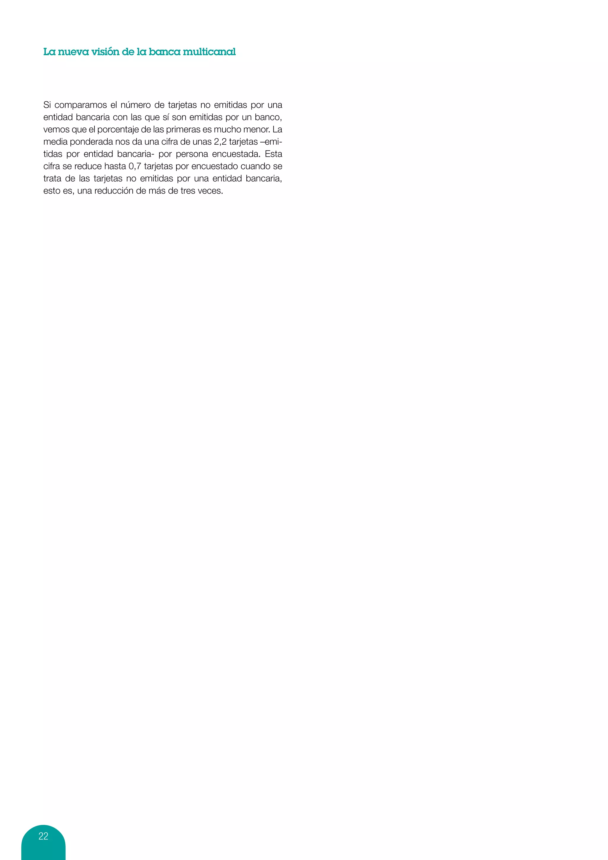 La nueva visión de la banca multicanal




 Si comparamos el número de tarjetas no emitidas por una
 entidad bancaria con las que sí son emitidas por un banco,
 vemos que el porcentaje de las primeras es mucho menor. La
 media ponderada nos da una cifra de unas 2,2 tarjetas –emi-
 tidas por entidad bancaria- por persona encuestada. Esta
 cifra se reduce hasta 0,7 tarjetas por encuestado cuando se
 trata de las tarjetas no emitidas por una entidad bancaria,
 esto es, una reducción de más de tres veces.




22
 