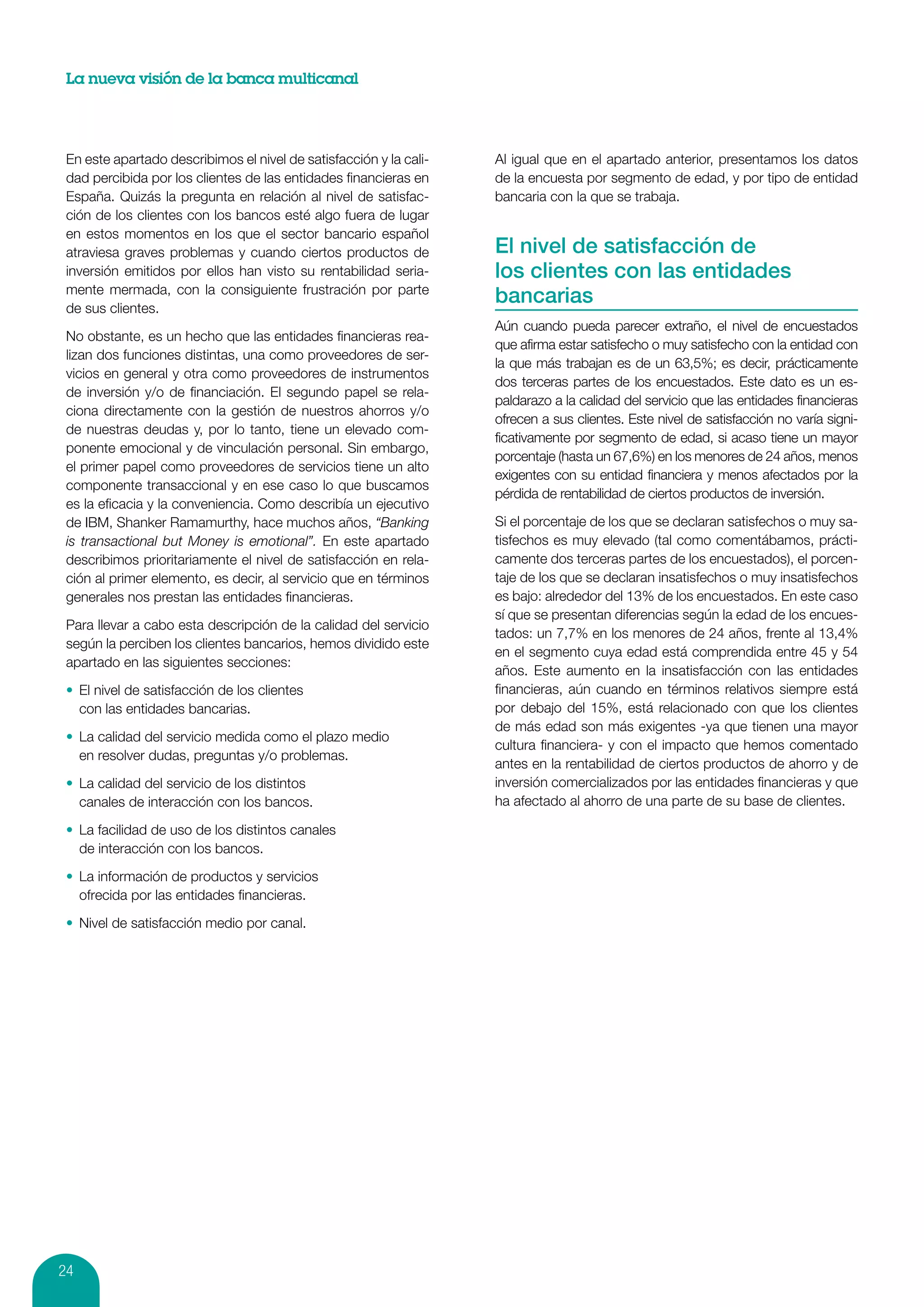 La nueva visión de la banca multicanal




 En este apartado describimos el nivel de satisfacción y la cali-   Al igual que en el apartado anterior, presentamos los datos
 dad percibida por los clientes de las entidades financieras en     de la encuesta por segmento de edad, y por tipo de entidad
 España. Quizás la pregunta en relación al nivel de satisfac-       bancaria con la que se trabaja.
 ción de los clientes con los bancos esté algo fuera de lugar
 en estos momentos en los que el sector bancario español
 atraviesa graves problemas y cuando ciertos productos de           El nivel de satisfacción de
 inversión emitidos por ellos han visto su rentabilidad seria-      los clientes con las entidades
 mente mermada, con la consiguiente frustración por parte
 de sus clientes.
                                                                    bancarias
                                                                    Aún cuando pueda parecer extraño, el nivel de encuestados
 No obstante, es un hecho que las entidades financieras rea-
                                                                    que afirma estar satisfecho o muy satisfecho con la entidad con
 lizan dos funciones distintas, una como proveedores de ser-
                                                                    la que más trabajan es de un 63,5%; es decir, prácticamente
 vicios en general y otra como proveedores de instrumentos
                                                                    dos terceras partes de los encuestados. Este dato es un es-
 de inversión y/o de financiación. El segundo papel se rela-
                                                                    paldarazo a la calidad del servicio que las entidades financieras
 ciona directamente con la gestión de nuestros ahorros y/o
                                                                    ofrecen a sus clientes. Este nivel de satisfacción no varía signi-
 de nuestras deudas y, por lo tanto, tiene un elevado com-
                                                                    ficativamente por segmento de edad, si acaso tiene un mayor
 ponente emocional y de vinculación personal. Sin embargo,
                                                                    porcentaje (hasta un 67,6%) en los menores de 24 años, menos
 el primer papel como proveedores de servicios tiene un alto
                                                                    exigentes con su entidad financiera y menos afectados por la
 componente transaccional y en ese caso lo que buscamos
                                                                    pérdida de rentabilidad de ciertos productos de inversión.
 es la eficacia y la conveniencia. Como describía un ejecutivo
 de IBM, Shanker Ramamurthy, hace muchos años, “Banking             Si el porcentaje de los que se declaran satisfechos o muy sa-
 is transactional but Money is emotional”. En este apartado         tisfechos es muy elevado (tal como comentábamos, prácti-
 describimos prioritariamente el nivel de satisfacción en rela-     camente dos terceras partes de los encuestados), el porcen-
 ción al primer elemento, es decir, al servicio que en términos     taje de los que se declaran insatisfechos o muy insatisfechos
 generales nos prestan las entidades financieras.                   es bajo: alrededor del 13% de los encuestados. En este caso
                                                                    sí que se presentan diferencias según la edad de los encues-
 Para llevar a cabo esta descripción de la calidad del servicio
                                                                    tados: un 7,7% en los menores de 24 años, frente al 13,4%
 según la perciben los clientes bancarios, hemos dividido este
                                                                    en el segmento cuya edad está comprendida entre 45 y 54
 apartado en las siguientes secciones:
                                                                    años. Este aumento en la insatisfacción con las entidades
 •	 El nivel de satisfacción de los clientes                        financieras, aún cuando en términos relativos siempre está
    con las entidades bancarias.                                    por debajo del 15%, está relacionado con que los clientes
                                                                    de más edad son más exigentes -ya que tienen una mayor
 •	 La calidad del servicio medida como el plazo medio
                                                                    cultura financiera- y con el impacto que hemos comentado
    en resolver dudas, preguntas y/o problemas.
                                                                    antes en la rentabilidad de ciertos productos de ahorro y de
 •	 La calidad del servicio de los distintos                        inversión comercializados por las entidades financieras y que
    canales de interacción con los bancos.                          ha afectado al ahorro de una parte de su base de clientes.

 •	 La facilidad de uso de los distintos canales
    de interacción con los bancos.

 •	 La información de productos y servicios
    ofrecida por las entidades financieras.

 •	 Nivel de satisfacción medio por canal.




24
 