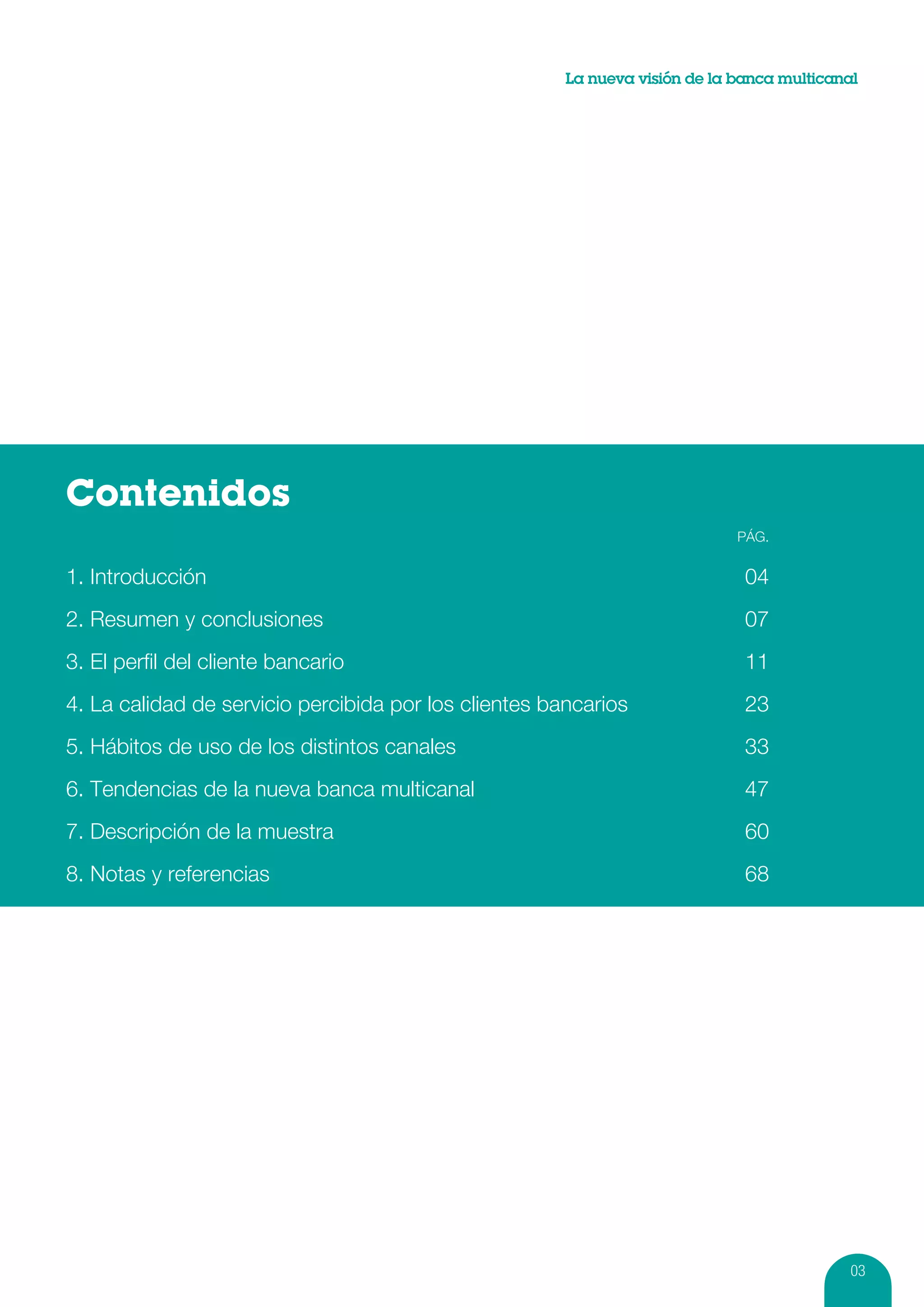La nueva visión de la banca multicanal




Contenidos
		                                                                           PÁg.


1. Introducción	                                                              04
2. Resumen y conclusiones	                                                    07
3. El perfil del cliente bancario	                                            11
4. La calidad de servicio percibida por los clientes bancarios	               23
5. Hábitos de uso de los distintos canales	                                   33
6. Tendencias de la nueva banca multicanal	                                   47
7. Descripción de la muestra	                                                 60
8. Notas y referencias	                                                       68




                                                                                            03
 