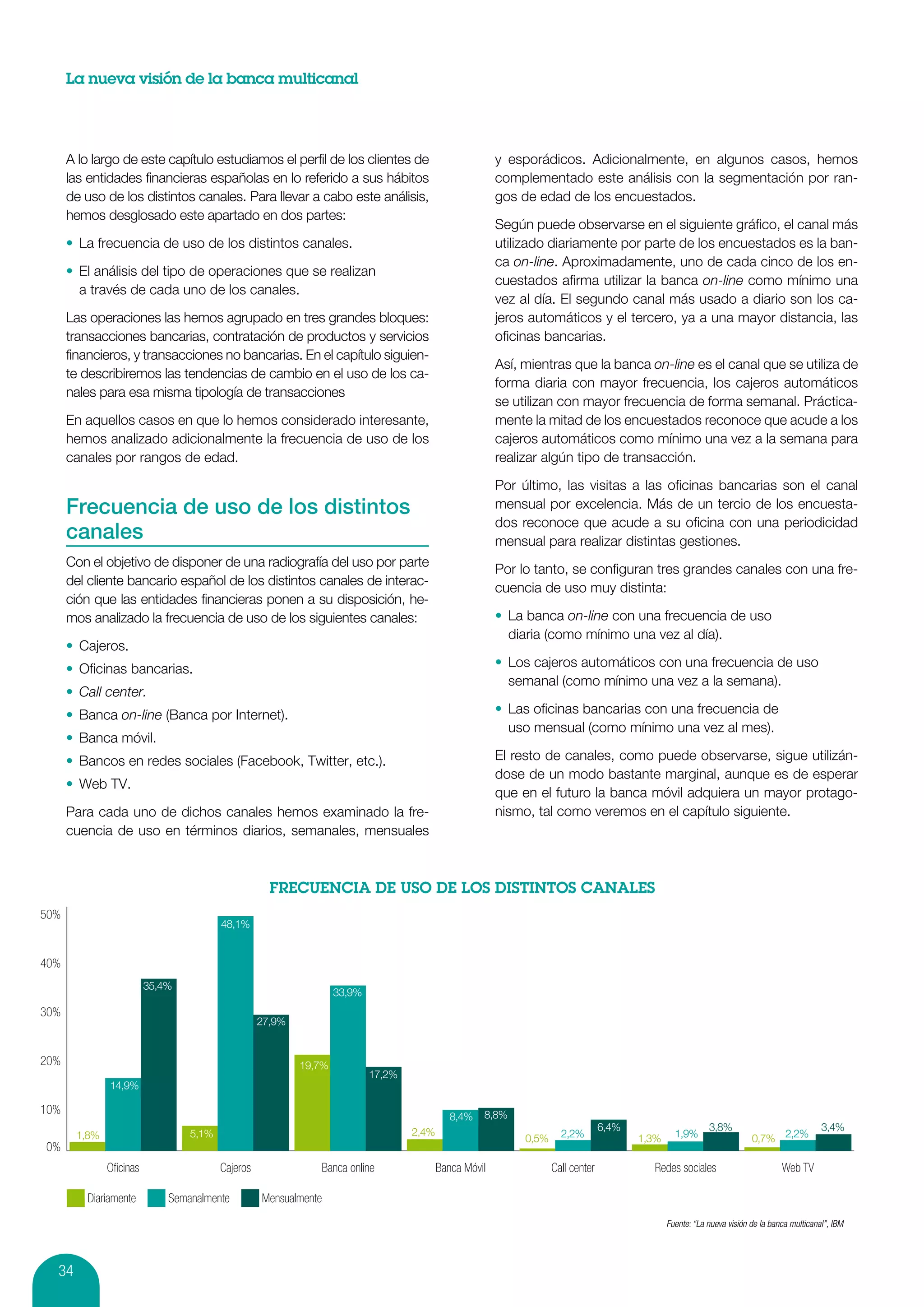 La nueva visión de la banca multicanal




      A lo largo de este capítulo estudiamos el perfil de los clientes de                             y esporádicos. Adicionalmente, en algunos casos, hemos
      las entidades financieras españolas en lo referido a sus hábitos                                complementado este análisis con la segmentación por ran-
      de uso de los distintos canales. Para llevar a cabo este análisis,                              gos de edad de los encuestados.
      hemos desglosado este apartado en dos partes:
                                                                                                      Según puede observarse en el siguiente gráfico, el canal más
      •	 La frecuencia de uso de los distintos canales.                                               utilizado diariamente por parte de los encuestados es la ban-
                                                                                                      ca on-line. Aproximadamente, uno de cada cinco de los en-
      •	 El análisis del tipo de operaciones que se realizan
                                                                                                      cuestados afirma utilizar la banca on-line como mínimo una
         a través de cada uno de los canales.
                                                                                                      vez al día. El segundo canal más usado a diario son los ca-
      Las operaciones las hemos agrupado en tres grandes bloques:                                     jeros automáticos y el tercero, ya a una mayor distancia, las
      transacciones bancarias, contratación de productos y servicios                                  oficinas bancarias.
      financieros, y transacciones no bancarias. En el capítulo siguien-
                                                                                                      Así, mientras que la banca on-line es el canal que se utiliza de
      te describiremos las tendencias de cambio en el uso de los ca-
                                                                                                      forma diaria con mayor frecuencia, los cajeros automáticos
      nales para esa misma tipología de transacciones
                                                                                                      se utilizan con mayor frecuencia de forma semanal. Práctica-
      En aquellos casos en que lo hemos considerado interesante,                                      mente la mitad de los encuestados reconoce que acude a los
      hemos analizado adicionalmente la frecuencia de uso de los                                      cajeros automáticos como mínimo una vez a la semana para
      canales por rangos de edad.                                                                     realizar algún tipo de transacción.

                                                                                                      Por último, las visitas a las oficinas bancarias son el canal
      Frecuencia de uso de los distintos                                                              mensual por excelencia. Más de un tercio de los encuesta-
                                                                                                      dos reconoce que acude a su oficina con una periodicidad
      canales                                                                                         mensual para realizar distintas gestiones.
      Con el objetivo de disponer de una radiografía del uso por parte
                                                                                                      Por lo tanto, se configuran tres grandes canales con una fre-
      del cliente bancario español de los distintos canales de interac-
                                                                                                      cuencia de uso muy distinta:
      ción que las entidades financieras ponen a su disposición, he-
      mos analizado la frecuencia de uso de los siguientes canales:                                   •	 La banca on-line con una frecuencia de uso
                                                                                                         diaria (como mínimo una vez al día).
      •	 Cajeros.
      •	 Oficinas bancarias.                                                                          •	 Los cajeros automáticos con una frecuencia de uso
                                                                                                         semanal (como mínimo una vez a la semana).
      •	 Call center.
      •	 Banca on-line (Banca por Internet).                                                          •	 Las oficinas bancarias con una frecuencia de
                                                                                                         uso mensual (como mínimo una vez al mes).
      •	 Banca móvil.
      •	 Bancos en redes sociales (Facebook, Twitter, etc.).                                          El resto de canales, como puede observarse, sigue utilizán-
                                                                                                      dose de un modo bastante marginal, aunque es de esperar
      •	 Web TV.
                                                                                                      que en el futuro la banca móvil adquiera un mayor protago-
      Para cada uno de dichos canales hemos examinado la fre-                                         nismo, tal como veremos en el capítulo siguiente.
      cuencia de uso en términos diarios, semanales, mensuales




50%
                                       48,1%


40%
                        35,4%
                                                                 33,9%
30%
                                                 27,9%


20%                                                      19,7%
                                                                         17,2%
              14,9%

10%                                                                                               8,8%
                                                                                           8,4%
                                                                                 2,4%                                           6,4%                      3,8%                              3,4%
       1,8%                     5,1%                                                                       0,5%     2,2%               1,3%     1,9%                   0,7% 2,2%
0%
              Oﬁcinas                  Cajeros              Banca online                Banca Móvil               Call center            Redes sociales                         Web TV

         Diariamente        Semanalmente         Mensualmente
                                                                                                                                              Fuente: “La nueva visión de la banca multicanal”, IBM




  34
 